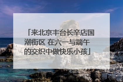 来北京丰台长辛店国潮街区 在六一与端午的交织中做快乐小孩