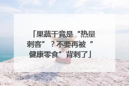 果蔬干竟是“热量刺客”？不要再被“健康零食”背刺了