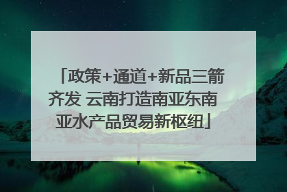 政策+通道+新品三箭齐发 云南打造南亚东南亚水产品贸易新枢纽