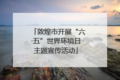 敦煌市开展“六·五”世界环境日主题宣传活动