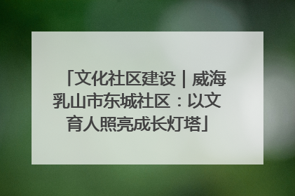 文化社区建设｜威海乳山市东城社区：以文育人照亮成长灯塔