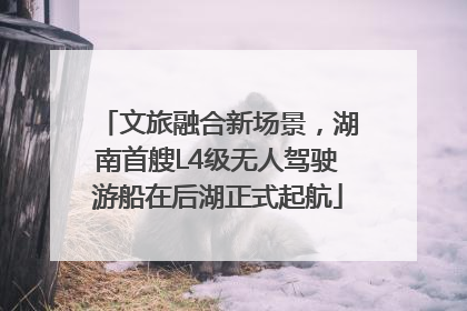 文旅融合新场景，湖南首艘L4级无人驾驶游船在后湖正式起航
