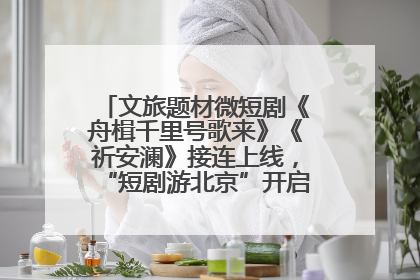 文旅题材微短剧《舟楫千里号歌来》《祈安澜》接连上线，“短剧游北京”开启大运河文化之旅