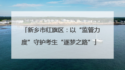 新乡市红旗区：以“监管力度”守护考生“逐梦之路”