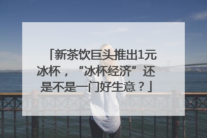 新茶饮巨头推出1元冰杯，“冰杯经济”还是不是一门好生意？