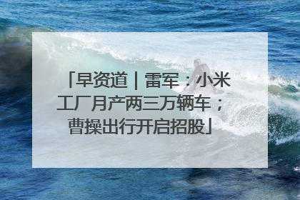 早资道｜雷军：小米工厂月产两三万辆车；曹操出行开启招股