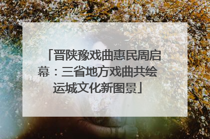 晋陕豫戏曲惠民周启幕：三省地方戏曲共绘运城文化新图景