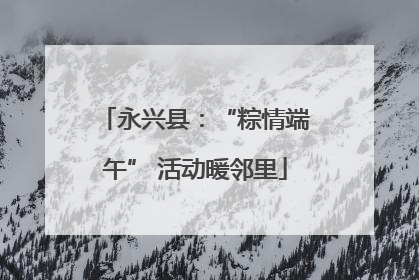 永兴县：“粽情端午” 活动暖邻里