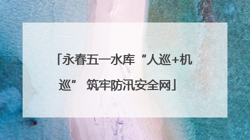 永春五一水库“人巡+机巡” 筑牢防汛安全网