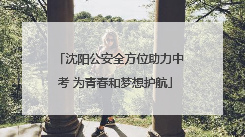 沈阳公安全方位助力中考 为青春和梦想护航