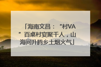 海南文昌：“村VA”百桌村宴聚千人，山海间升腾乡土烟火气