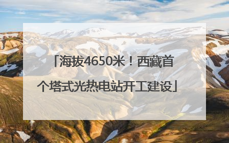 海拔4650米！西藏首个塔式光热电站开工建设