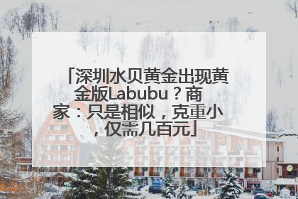 深圳水贝黄金出现黄金版Labubu？商家：只是相似，克重小，仅需几百元
