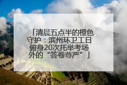 清晨五点半的橙色守护：滨州环卫工日俯身20次托举考场外的“答卷尊严”