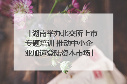 湖南举办北交所上市专题培训 推动中小企业加速登陆资本市场