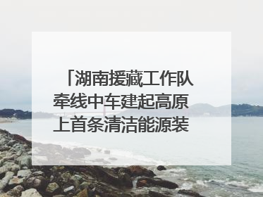 湖南援藏工作队牵线中车建起高原上首条清洁能源装配产线，本地大学生成车间检验员