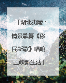 湖北夷陵：情景歌舞《移民新歌》唱响三峡新生活