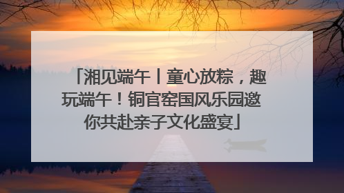 湘见端午丨童心放粽，趣玩端午！铜官窑国风乐园邀你共赴亲子文化盛宴