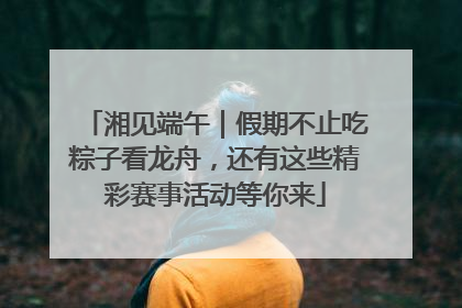 湘见端午｜假期不止吃粽子看龙舟，还有这些精彩赛事活动等你来