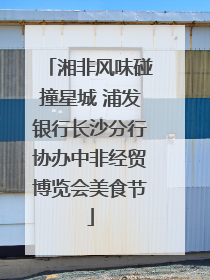 湘非风味碰撞星城 浦发银行长沙分行协办中非经贸博览会美食节