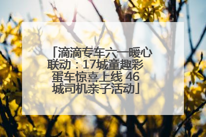 滴滴专车六一暖心联动：17城童趣彩蛋车惊喜上线 46城司机亲子活动