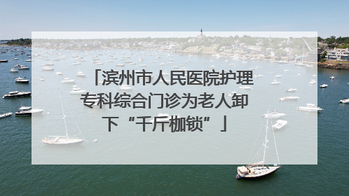 滨州市人民医院护理专科综合门诊为老人卸下“千斤枷锁”