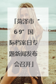 菏泽市“6·9”国际档案日专题新闻发布会召开