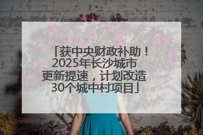 获中央财政补助！2025年长沙城市更新提速，计划改造30个城中村项目