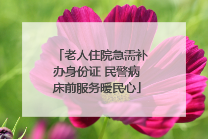 老人住院急需补办身份证 民警病床前服务暖民心