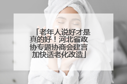 老年人说好才是真的好！河北省政协专题协商会建言加快适老化改造