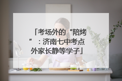 考场外的“陪烤”：济南七中考点外家长静等学子