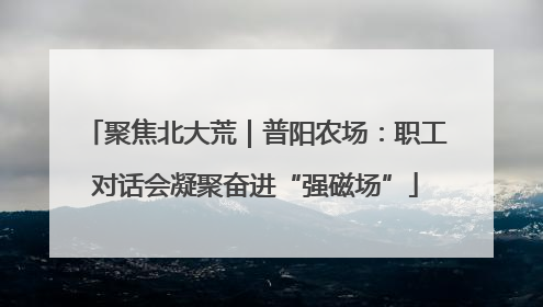 聚焦北大荒｜普阳农场：职工对话会凝聚奋进“强磁场”