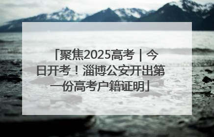 聚焦2025高考｜今日开考！淄博公安开出第一份高考户籍证明