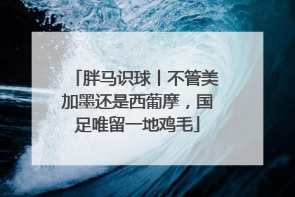 胖马识球丨不管美加墨还是西葡摩，国足唯留一地鸡毛