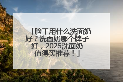 脸干用什么洗面奶好？洗面奶哪个牌子好，2025洗面奶值得买推荐！
