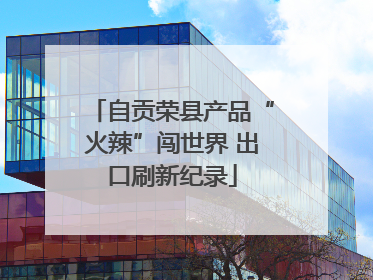 自贡荣县产品“火辣”闯世界 出口刷新纪录