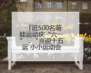 近500名萌娃运动庆“六一”，“喜迎十五运 小小运动会”活力上演