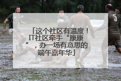 这个社区有温度！IT社区牵手“康康”，办一场有意思的端午嘉年华