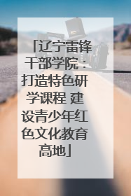 辽宁雷锋干部学院：打造特色研学课程 建设青少年红色文化教育高地