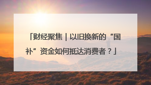 财经聚焦｜以旧换新的“国补”资金如何抵达消费者？