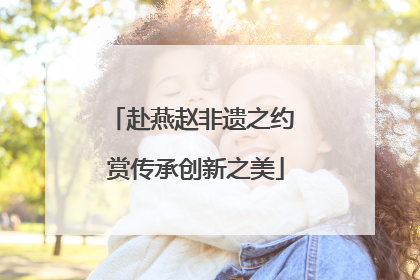 赴燕赵非遗之约 赏传承创新之美