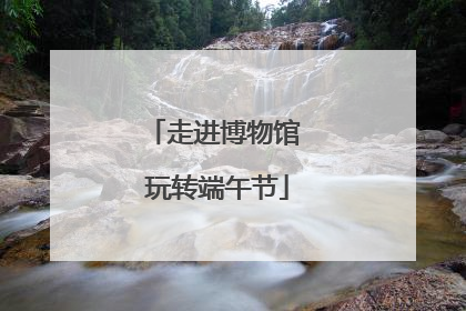 走进博物馆 玩转端午节