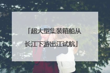 超大型集装箱船从长江下游出江试航