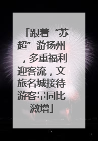 跟着“苏超”游扬州，多重福利迎客流，文旅名城接待游客量同比激增