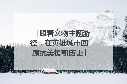 跟着文物主题游径，在英雄城市回顾抗美援朝历史