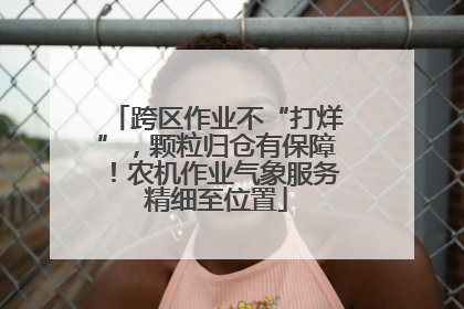 跨区作业不“打烊”，颗粒归仓有保障！农机作业气象服务精细至位置