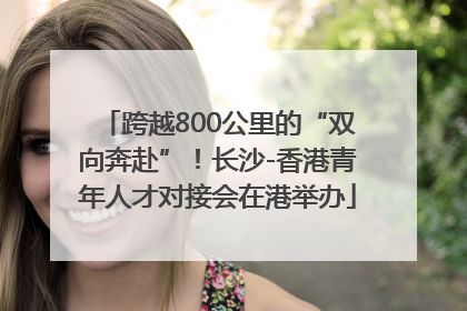 跨越800公里的“双向奔赴”！长沙-香港青年人才对接会在港举办