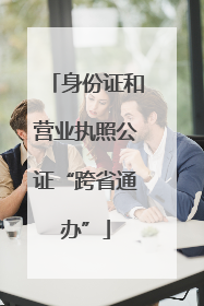 身份证和营业执照公证“跨省通办”