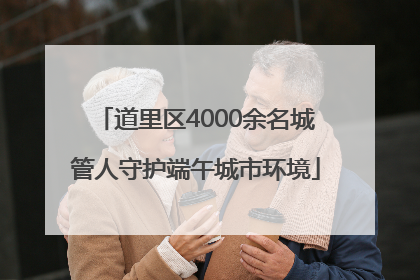 道里区4000余名城管人守护端午城市环境