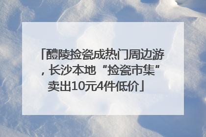 醴陵捡瓷成热门周边游，长沙本地“捡瓷市集”卖出10元4件低价